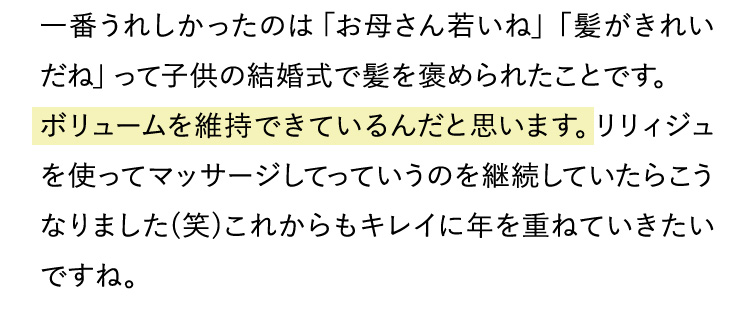 一番うれしかったのは「お母さん若いね」「髪がきれいだね」って子供の結婚式で髪を褒められたことです。ボリュームを維持できているんだと思います。リリィジュを使ってマッサージしてっていうのを継続していたらこうなりました(笑)これからもキレイに年を重ねていきたいですね。