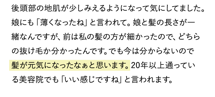 後頭部の地肌が少しみえるようになって気にしてました。娘にも「薄くなったね」と言われて。娘と髪の長さが一緒なんですが、前は私の髪の方が細かったので、どちらの抜け毛か分かったんです。でも今は分からないので髪が元気になったなぁと思います。20年以上通っている美容院でも「いい感じですね」と言われます。