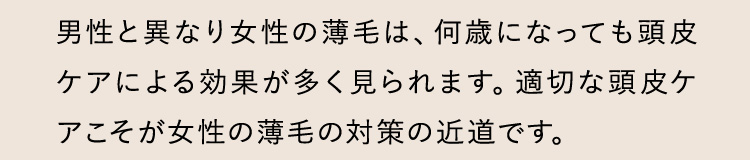 男性と異なり女性の薄毛は、何歳になっても頭皮ケアによる効果が多く見られます。適切な頭皮ケアこそが女性の薄毛の対策の近道です。