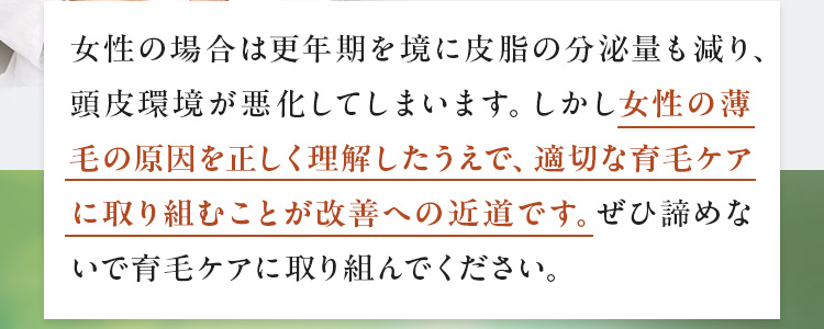 女性の場合は更年期を境に皮脂の分泌量も減り、頭皮環境が悪化してしまいます。しかし女性の薄毛の原因を正しく理解したうえで、適切な育毛ケアに取り組むことが改善への近道です。ぜひ諦めないで育毛ケアに取り組んでください。