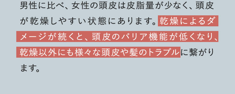 男性に比べ、女性の頭皮は皮脂量が少なく、頭皮が乾燥しやすい状態にあります。乾燥によるダメージが続くと、頭皮のバリア機能が低くなり、乾燥以外にも様々な頭皮や髪のトラブルに繋がります。