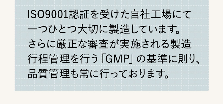 ISO9001認証を受けた自社工場にて一つひとつ大切に製造しています。さらに厳正な審査が実施される製造行程管理を行う「GMP」の基準に則り、品質管理も常に行っております。