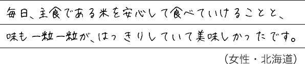 毎日、主食である米を安心して食べていけることと、味も一粒一粒が、はっきりしていて美味しかったです。