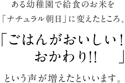 ある幼稚園で給食のお米を「ナチュラル朝日」に変えたところ、「ご飯が美味しい！おかわり!！」という声が増えたといいます。