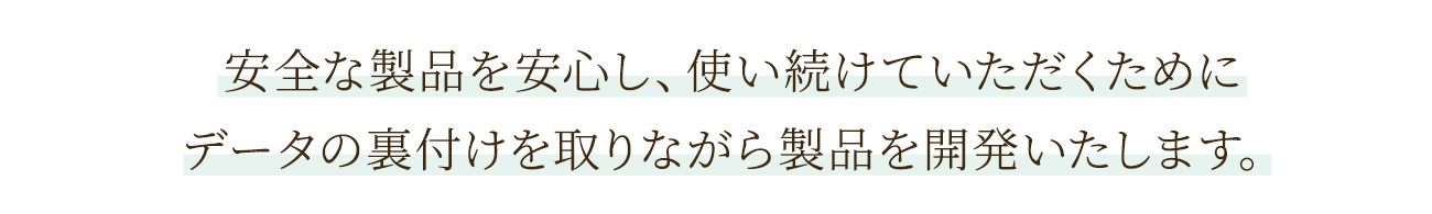 安全な製品を安心し、使い続けていただくためにデータの裏付けを取りながら製品を開発いたします。