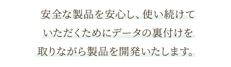 安全な製品を安心し、使い続けていただくためにデータの裏付けを取りながら製品を開発いたします。