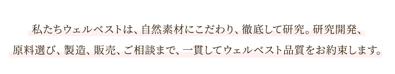 私たちウェルベストは、自然素材にこだわり、徹底して研究。研究開発、原料選び、製造、販売、ご相談まで、一貫してウェルベスト品質をお約束します。