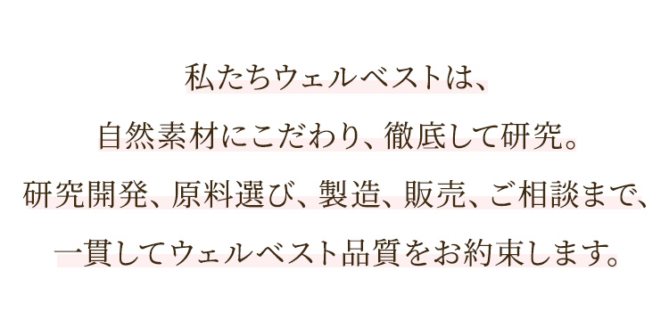 私たちウェルベストは、自然素材にこだわり、徹底して研究。研究開発、原料選び、製造、販売、ご相談まで、一貫してウェルベスト品質をお約束します。