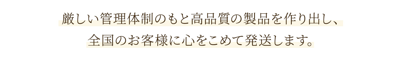 厳しい管理体制のもと高品質の製品を作り出し、全国のお客様に心をこめて発送します。