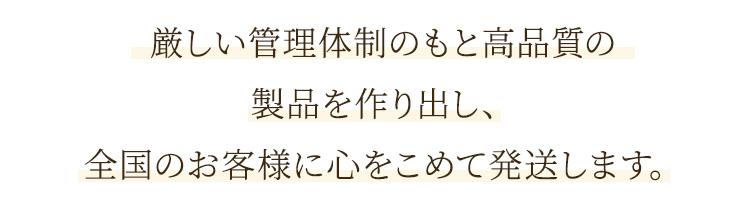 厳しい管理体制のもと高品質の製品を作り出し、全国のお客様に心をこめて発送します。