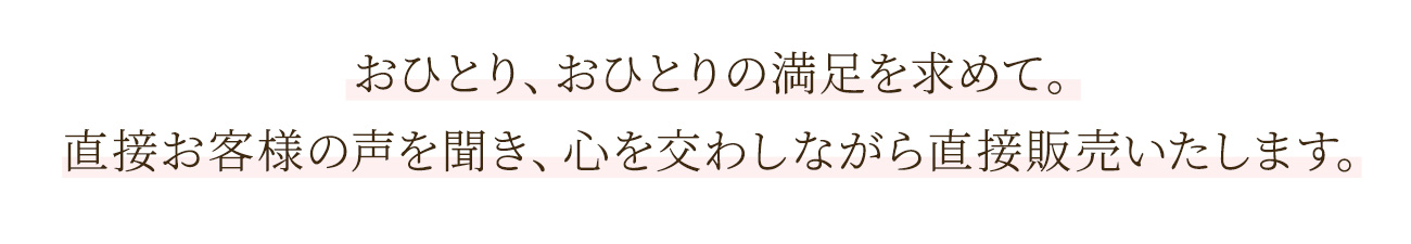 おひとり、おひとりの満足を求めて。直接お客様の声を聞き、心を交わしながら直接販売いたします。