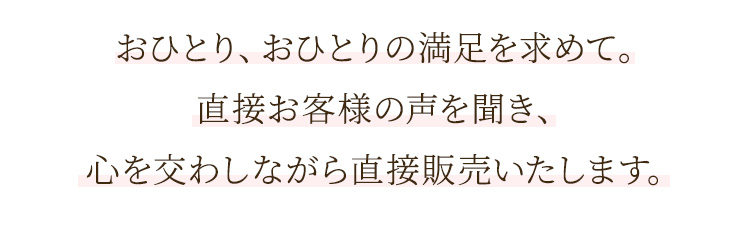 おひとり、おひとりの満足を求めて。直接お客様の声を聞き、心を交わしながら直接販売いたします。